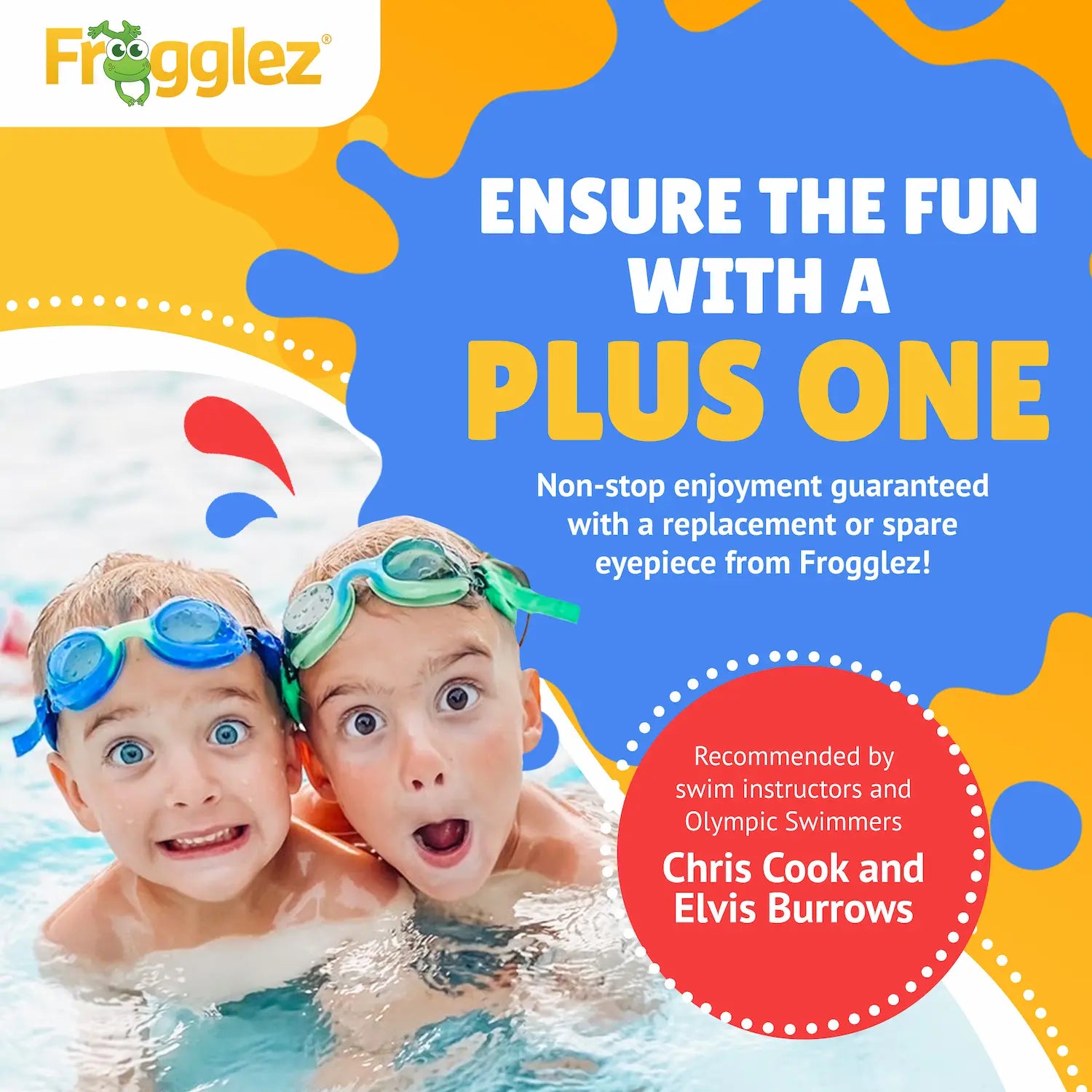 Frogglez. Text reads: Ensure the fun with a plus one. Non-stop enjoyment guaranteed with a replacement or spare eyepiece from Frogglez. Recommended by swim instructors and Olympic swimmer Chris Cook and Elvis Burrows. Pictured two kids in water wearing blue and green Frogglez Swim Goggles.