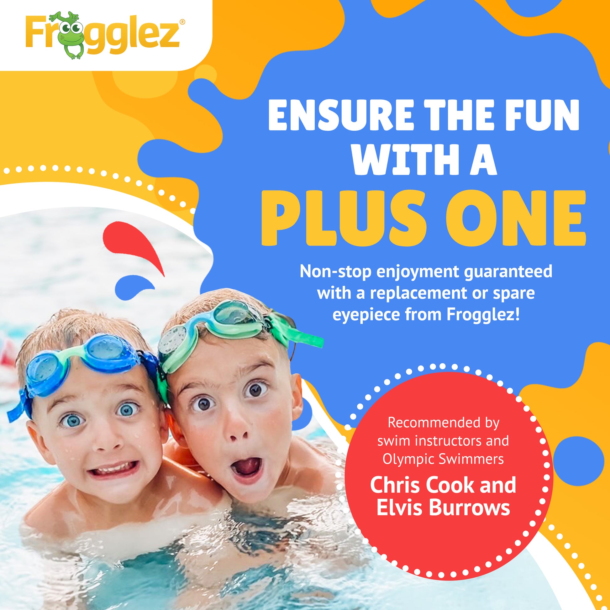 Frogglez. Text reads: Ensure the fun with a plus one. Non-stop enjoyment guaranteed with a replacement or spare eyepiece from Frogglez. Recommended by swim instructors and Olympic swimmer Chris Cook and Elvis Burrows. Pictured two kids in water wearing blue and green Frogglez Swim Goggles.