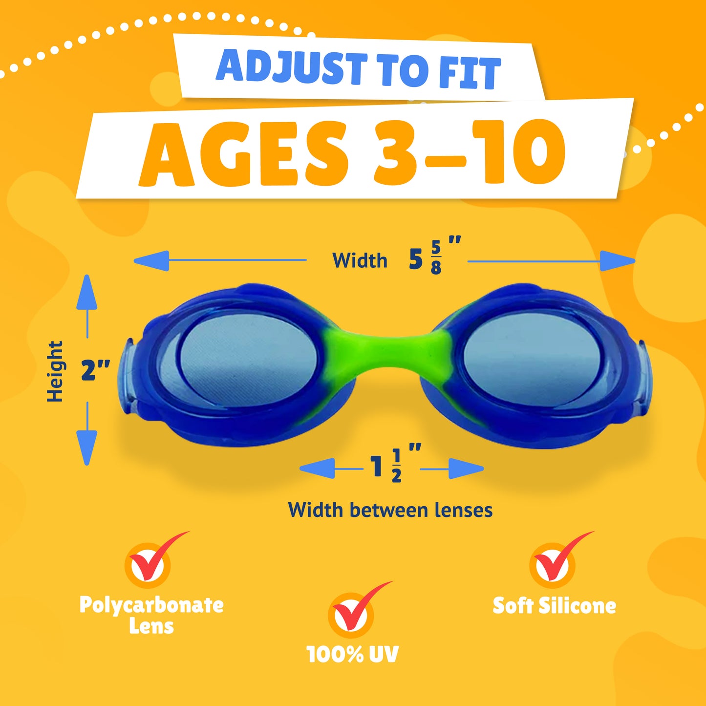Pictured Lenses. Text reads: Adjust to fit ages 3-10. Polycarbonate lens, 100% UV, Soft Silicone. Measurements of goggles: width 5 5/8 inches. Height 2 inches. Width between lenses 1 1/2 inch lenses. 