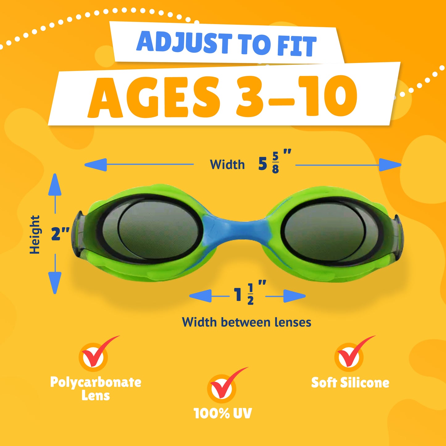 Pictured Lenses. Text reads: Adjust to fit ages 3-10. Polycarbonate lens, 100% UV, Soft Silicone. Measurements of goggles: width 5 5/8 inches. Height 2 inches. Width between lenses 1 1/2 inch lenses.