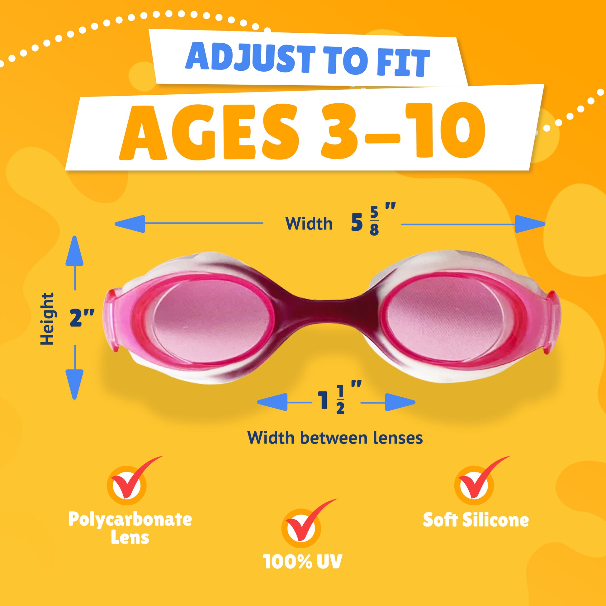 Pictured Lenses. Text reads: Adjust to fit ages 3-10. Polycarbonate lens, 100% UV, Soft Silicone. Measurements of goggles: width 5 5/8 inches. Height 2 inches. Width between lenses 1 1/2 inch lenses.