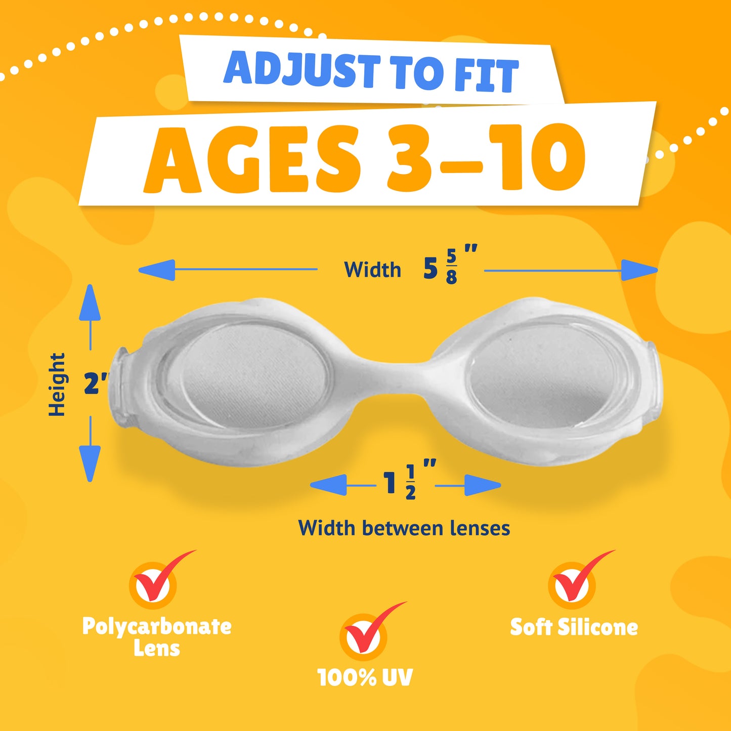 Pictured Lenses. Text reads: Adjust to fit ages 3-10. Polycarbonate lens, 100% UV, Soft Silicone. Measurements of goggles: width 5 5/8 inches. Height 2 inches. Width between lenses 1 1/2 inch lenses.