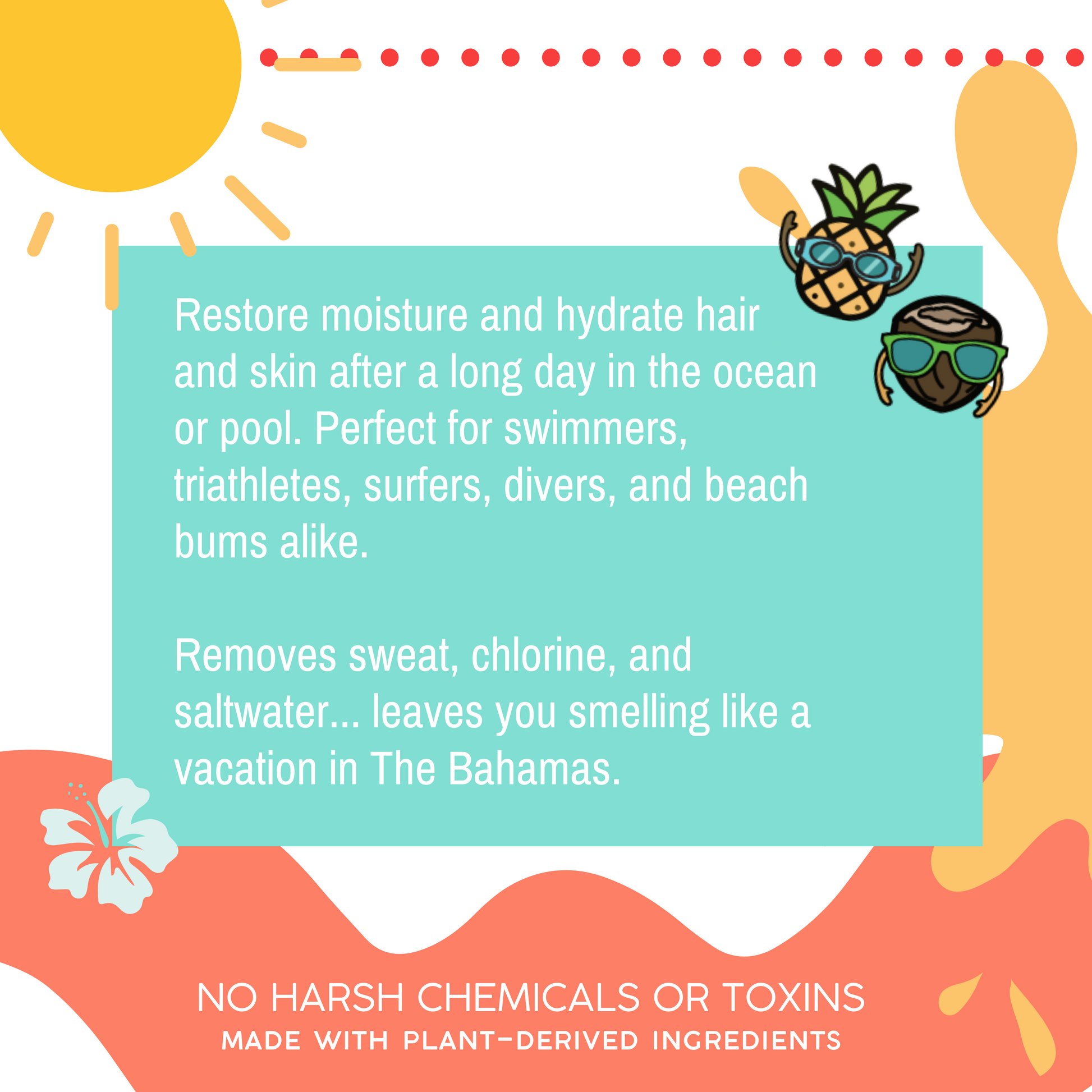 Text reads Restore moisture and hydrate hair and skin after a long day in the ocean or pool. Perfect for swimmers, triathletes, surfers, divers, and beach bums alike. Removes sweat, chlorine, and saltwater. Leaves you smelling like a vacation in the Bahamas. No harsh chemicals or toxins, made with plant-derived ingredients. Disclaimer may contain nut or tree oils.
